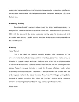 disseminate key success factors for effective client service during consultations (see Exhibit
9), and assist them to create their own personal brands. Storytellers will be paid $100 each
for their time.
Community Building
To maintain BrandU’s company culture though Storytellers work independently, the
Company will schedule one mandatory social each month. These socials will provide the
CEO with the opportunity to review successes, identify areas for improvement, and
encourage team bonding. This will promote employee retention by cultivating relationships
between Storytellers.
Marketing
Target Market
Due to the need for personal branding amongst youth established in the
environmental analysis, it became apparent that university students, those most extensively
impacted by job search issues, would be a viable market to target. This, in combination with
survey results that exhibited consistent demand for numerous personal branding services
across Western’s campus, indicates a need for BrandU’s offerings. Lastly, when
considering the Company’s direct competitors, it was determined that students were an
under-targeted market in the career industry. Thus, BrandU will target undergraduate
students at Western University. As a result, the Company’s market will be constantly
refreshed by incoming students and so will enjoy extensive growth opportunities.
Client Profile
 