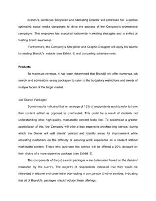 BrandU’s combined Storyteller and Marketing Director will contribute her expertise
optimizing social media campaigns to drive the success of the Company’s promotional
campaigns. This employee has executed nationwide marketing strategies and is skilled at
building brand awareness.
Furthermore, the Company’s Storyteller and Graphic Designer will apply his talents
to creating BrandU’s website (see Exhibit 8) and compelling advertisements.
Products
To maximize revenue, it has been determined that BrandU will offer numerous job
search and admissions essay packages to cater to the budgetary restrictions and needs of
multiple facets of the target market.
Job Search Packages
Survey results indicated that an average of 12% of respondents would prefer to have
their content edited as opposed to overhauled. This could be a result of students not
understanding what high-quality, marketable content looks like. To spearhead a greater
appreciation of this, the Company will offer a less expensive proofreading service, during
which the Owner will edit clients’ content and identify areas for improvement while
educating customers on the difficulty of securing work experience as a student without
marketable content. Those who purchase this service will be offered a 20% discount on
their choice of a more expensive package (see Exhibit 9).
The components of the job search packages were determined based on the demand
measured by the survey. The majority of respondents indicated that they would be
interested in résumé and cover letter overhauling in comparison to other services, indicating
that all of BrandU’s packages should include these offerings.
 
