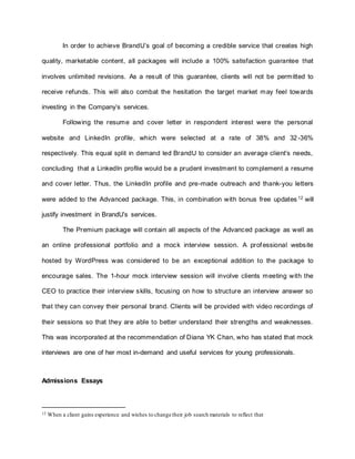 In order to achieve BrandU’s goal of becoming a credible service that creates high
quality, marketable content, all packages will include a 100% satisfaction guarantee that
involves unlimited revisions. As a result of this guarantee, clients will not be permitted to
receive refunds. This will also combat the hesitation the target market may feel towards
investing in the Company’s services.
Following the resume and cover letter in respondent interest were the personal
website and LinkedIn profile, which were selected at a rate of 38% and 32-36%
respectively. This equal split in demand led BrandU to consider an average client’s needs,
concluding that a LinkedIn profile would be a prudent investment to complement a resume
and cover letter. Thus, the LinkedIn profile and pre-made outreach and thank-you letters
were added to the Advanced package. This, in combination with bonus free updates 12
will
justify investment in BrandU’s services.
The Premium package will contain all aspects of the Advanced package as well as
an online professional portfolio and a mock interview session. A professional website
hosted by WordPress was considered to be an exceptional addition to the package to
encourage sales. The 1-hour mock interview session will involve clients meeting with the
CEO to practice their interview skills, focusing on how to structure an interview answer so
that they can convey their personal brand. Clients will be provided with video recordings of
their sessions so that they are able to better understand their strengths and weaknesses.
This was incorporated at the recommendation of Diana YK Chan, who has stated that mock
interviews are one of her most in-demand and useful services for young professionals.
Admissions Essays
12 When a client gains experience and wishes to change their job search materials to reflect that
 