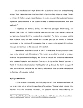 Survey results revealed high demand for revisions to admissions and scholarship
essays. Thus, it was determined that BrandU will offer admissions essay packages. This will
be in line with the Company’s mission because it remains important that students showcase
impressive personal brands in this content in order to differentiate themselves from other
applicants13.
To capitalize on demand, BrandU will offer two packages: Proofreading, and
Analysis (see Exhibit 10). The Proofreading service will involve a basic sentence structure
and grammar check and will not necessitate a consultation. For clients who would prefer a
more in-depth review of their content, the Analysis package will include a thorough
examination of the structure of the essay(s), how to maximize the impact of the client’s
message, and a critique on the relevance of the content.
These essays would be submitted as part of an application, implying that the content
must be the original work of the student. This renders a complete ‘overhaul’ of an essay
unethical. To uphold BrandU’s integrity, this stream of services will be a more collaborative
effort between Storyteller and client (see Operations). In place of the ‘Results’ segment of
the 30-45 minute initial consultation, the Storyteller will go through the client’s essays with
them, ask questions, clarify details, and identify weaknesses. This will allow the Storyteller
to effectively refine existing content
By-request Products:
To build BrandU’s credibility,, the Company will also offer additional services that
can be provided with or without the purchase of a package. These products include video
resumes, Prezi and Slideshare resumes 14
, and personal websites. These offerings will
13 Source: Diana YK Chan, former Recruitment Managerfor Executive MBA admissions at Ivey Business School
14 Visual, online platforms that allows users to create and design interactive resumes
 