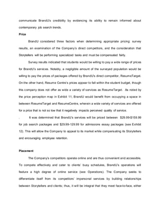 communicate BrandU’s credibility by evidencing its ability to remain informed about
contemporary job search trends.
Price
BrandU considered three factors when determining appropriate pricing: survey
results, an examination of the Company’s direct competitors, and the consideration that
Storytellers will be performing specialized tasks and must be compensated fairly.
Survey results indicated that students would be willing to pay a wide range of prices
for BrandU’s services. Notably, a negligible amount of the surveyed population would be
willing to pay the prices of packages offered by BrandU’s direct competitor, ResumeTarget.
On the other hand, Resume Centre’s prices appear to fall within the student budget, though
this company does not offer as wide a variety of services as ResumeTarget. As noted by
the price perception map in Exhibit 11, BrandU would benefit from occupying a space in
between ResumeTarget and ResumeCentre, wherein a wide variety of services are offered
for a price that is not so low that it negatively impacts perceived quality of service.
. It was determined that BrandU’s services will be priced between $29.99-$159.99
for job search packages and $29.99-129.99 for admissions essay packages (see Exhibit
12). This will allow the Company to appeal to its market while compensating its Storytellers
and encouraging employee retention.
Placement
The Company’s competitors operate online and are thus convenient and accessible.
To compete effectively and cater to clients’ busy schedules, BrandU’s operations will
feature a high degree of online service (see Operations). The Company seeks to
differentiate itself from its competitors’ impersonal services by building relationships
between Storytellers and clients; thus, it will be integral that they meet face-to-face, either
 