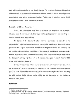over online tools such as Skype and Google Hangout15
or in-person. Since both Storytellers
and clients will be students at Western or an affiliated college, it will be encouraged that
consultations occur at an on-campus location. Furthermore, if possible, clients’ initial
consultations with the Owner will be done in-person.
Promotion and Brand Awareness
BrandU will differentiate itself from competitors by leveraging the extensive,
interconnected student network that its target market participates in while executing on-
campus initiatives to increase visibility.
The Company’s direct competitors have minimal social media presences. Since the
vast majority of BrandU’s target market will be connected to social media platforms, it will be
paramount that a significant portion of BrandU’s marketing occurs online. The Company will
run paid Facebook advertising campaigns to reach its target demographic (see Exhibit 14).
BrandU will invest in per-click advertisements as opposed to per-impression because one of
the Company’s primary objectives will be to increase its page’s Facebook likes to 1000
during the first year of operations.
BrandU will also invest in four sources of on-campus advertisement: one coupon in
the Westernizer16
, one full day of booth placement in the University Community Centre
(UCC) in each of September and January, poster placement in high-traffic areas including
the UCC and the Social Science Centre (SSC), and the distribution of flyers containing
BrandU’s value offering.
Operations
15 Enables group video calls.
16 Agenda distributed to 17,000 Western students annually. Source: Ian Greaves, Manager – Advertising
Marketing Office, University Students’ Council.
 