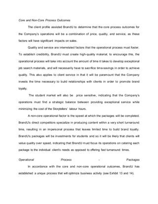 Core and Non-Core Process Outcomes
The client profile assisted BrandU to determine that the core process outcomes for
the Company’s operations will be a combination of price, quality, and service, as these
factors will have significant impacts on sales.
Quality and service are interrelated factors that the operational process must foster.
To establish credibility, BrandU must create high-quality material; to encourage this, the
operational process will take into account the amount of time it takes to develop exceptional
job search materials, and will necessarily have to sacrifice time-savings in order to achieve
quality. This also applies to client service in that it will be paramount that the Company
invests the time necessary to build relationships with clients in order to promote brand
loyalty.
The student market will also be price sensitive, indicating that the Company’s
operations must find a strategic balance between providing exceptional service while
minimizing the cost of the Storytellers’ labour hours.
A non-core operational factor is the speed at which the packages will be completed.
BrandU’s direct competitors specialize in producing content within a very short turnaround
time, resulting in an impersonal process that leaves limited time to build brand loyalty.
BrandU’s packages will be investments for students and so it will be likely that clients will
value quality over speed, indicating that BrandU must focus its operations on catering each
package to the individual client’s needs as opposed to offering fast turnaround times.
Operational Process - Packages
In accordance with the core and non-core operational outcomes, BrandU has
established a unique process that will optimize business activity (see Exhibit 13 and 14).
 