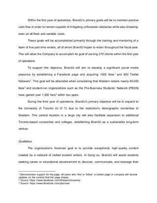 Within the first year of operations, BrandU’s primary goals will be to maintain positive
cash flow in order to remain capable of mitigating unforeseen obstacles while also breaking-
even on all fixed and variable costs.
These goals will be accomplished primarily through the training and mentoring of a
team of five part-time writers, all of whom BrandU hopes to retain throughout the fiscal year.
This will allow the Company to accomplish its goal of serving 270 clients within the first year
of operations.
To support this objective, BrandU will aim to develop a significant social media
presence by establishing a Facebook page and acquiring 1000 likes 1
and 500 Twitter
followers1
. This goal will be attainable when considering that Western retains nearly 40,000
likes2
and student-run organizations such as the Pre-Business Students’ Network (PBSN)
have gained over 1,300 fans3 within two years.
During the third year of operations, BrandU’s primary objective will be to expand to
the University of Toronto (U of T) due to the institution’s demographic similarities to
Western. This central location in a large city will also facilitate expansion to additional
Toronto-based universities and colleges, establishing BrandU as a sustainable long-term
venture.
Qualitative
The organization’s foremost goal is to provide exceptional, high-quality content
created by a network of skilled student writers. In doing so, BrandU will assist students
seeking career or educational advancement to discover, communicate, and leverage their
1 Demonstrates support for the page, all users who ‘like’ or ‘follow’ a certain page or company will receive
updates on the content that the page shares.
2 Source: https://www.facebook.com/WesternUniversity
3 Source: https://www.facebook.com/pbsnuwo
 
