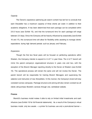 Capacity
The Owner’s experience optimizing job search content has led her to conclude that
each Storyteller has a maximum capacity of three clients per week in addition to their
academic obligations. It has been determined that each package can be completed within
2-5.5 hours (see Exhibit 15), and that the turnaround time for each package will range
between 2-5 days. Since the Company will be heavily influenced by seasonality (see Exhibit
16 and 17), this turnaround time will allow for flexibility while assisting to manage clients’
expectations during high demand periods such as January and February.
Expansions
Though the first two fiscal years will be focused on perfecting operations within
Western, the Company intends to expand to U of T in year three. The U of T branch will
mirror the parent company’s organizational structure in years one and two, with the
exception of the Branch Manager reporting directly to the Owner at Western (see Exhibit
15). The operational process will remain the same and will not involve the Owner . The
parent branch will be responsible for training Branch Managers and supervising the
selection and instruction of new Storytellers. In this manner, the Company’s brand will stay
consistent across campuses. Package structure and pricing will also remain constant as all
clients will purchase BrandU’s services through one, centralized website.
Finance
BrandU’s business model makes it able to rely on limited initial investments and cash
infusions (see Exhibit 18 for full financial statements). As a result of the Company’s virtual
business model, only two assets – a printer for business use and a promotional banner –
 