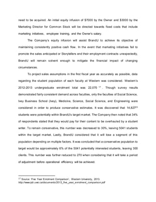 need to be acquired. An initial equity infusion of $7000 by the Owner and $3000 by the
Marketing Director for Common Stock will be directed towards fixed costs that include
marketing initiatives, employee training, and the Owner’s salary.
The Company’s equity infusion will assist BrandU to achieve its objective of
maintaining consistently positive cash flow. In the event that marketing initiatives fail to
promote the sales anticipated or Storytellers end their employment contracts unexpectedly,
BrandU will remain solvent enough to mitigate the financial impact of changing
circumstances.
To project sales assumptions in the first fiscal year as accurately as possible, data
regarding the student population of each faculty at Western was considered. Western’s
2012-2013 undergraduate enrolment total was 22,070 17
. Though survey results
demonstrated fairly consistent demand across faculties, only the faculties of Social Science,
Ivey Business School (Ivey), Medicine, Science, Social Science, and Engineering were
considered in order to produce conservative estimates. It was discovered that 14,82723
students were potentially within BrandU’s target market. The Company then noted that 34%
of respondents stated that they would pay for their content to be overhauled by a student
writer. To remain conservative, this number was decreased to 30%, leaving 5041 students
within the target market. Lastly, BrandU considered that it will lose a segment of this
population depending on multiple factors. It was concluded that a conservative population to
target would be approximately 6% of the 5041 potentially interested students, leaving 300
clients. This number was further reduced to 270 when considering that it will take a period
of adjustment before operational efficiency will be achieved.
17 Source: ‘Five Year Enrolment Comparison’, Western University, 2013.
http://www.ipb.uwo.ca/documents/2013_five_year_enrolment_comparison.pdf
 