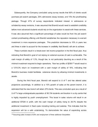 Subsequently, the Company concluded using survey results that 60% of clients would
purchase job search packages, 25% admissions essay reviews, and 15% the proofreading
package. Though 47% of survey respondents indicated interest in admissions or
scholarship essay revisions, it was assumed that BrandU would need to establish credibility
before more advanced students would rely on the organization to assist with these services.
It was also assumed that a significant percentage of sales would be from the job search
content proofreading offering until BrandU establishes the reputation necessary to warrant
investment in more expensive packages. This prediction decreases to 10% in years two
and three in order to account for the increase in credibility that BrandU will aim to achieve.
These numbers result in a break-even net income projection in the first fiscal year, thus
indicating that BrandU’s goal of not relying on external sources of cash is achievable. The
cash margin of safety of 1.3%, though low, is not particularly daunting as a result of the
minimal investment required to begin operations. Year two profits of $258118
would result in
a 1219.3% return on investment with a cash margin of safety of 18%, indicating that
BrandU’s business model facilitates extensive returns by allowing minimal investments in
assets.
During the third fiscal year, BrandU will expand to U of T and has altered sales
projections accordingly. In addition to a 10% growth of sales at the parent branch, it is
estimated that the new branch will attain 270 clients This was concluded upon as a result of
U of T’s large undergraduate population of 38,154 students and location in a city centre that
is highly impacted by youth unemployment. This boost in sales volume will result in an
additional $7538 in profit, with the cash margin of safety rising to 26.7% despite the
additional investment in fixed costs including training and salaries. This indicates that the
expansion will be a safe undertaking. To demonstrate the value of expanding across
18 Assuming sales increase of 20% and employment of three additional Storytellers
 