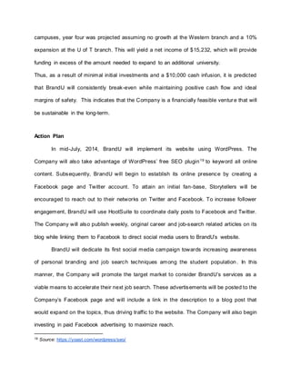 campuses, year four was projected assuming no growth at the Western branch and a 10%
expansion at the U of T branch. This will yield a net income of $15,232, which will provide
funding in excess of the amount needed to expand to an additional university.
Thus, as a result of minimal initial investments and a $10,000 cash infusion, it is predicted
that BrandU will consistently break-even while maintaining positive cash flow and ideal
margins of safety. This indicates that the Company is a financially feasible venture that will
be sustainable in the long-term.
Action Plan
In mid-July, 2014, BrandU will implement its website using WordPress. The
Company will also take advantage of WordPress’ free SEO plugin19
to keyword all online
content. Subsequently, BrandU will begin to establish its online presence by creating a
Facebook page and Twitter account. To attain an initial fan-base, Storytellers will be
encouraged to reach out to their networks on Twitter and Facebook. To increase follower
engagement, BrandU will use HootSuite to coordinate daily posts to Facebook and Twitter.
The Company will also publish weekly, original career and job-search related articles on its
blog while linking them to Facebook to direct social media users to BrandU’s website.
BrandU will dedicate its first social media campaign towards increasing awareness
of personal branding and job search techniques among the student population. In this
manner, the Company will promote the target market to consider BrandU’s services as a
viable means to accelerate their next job search. These advertisements will be posted to the
Company’s Facebook page and will include a link in the description to a blog post that
would expand on the topics, thus driving traffic to the website. The Company will also begin
investing in paid Facebook advertising to maximize reach.
19 Source: https://yoast.com/wordpress/seo/
 