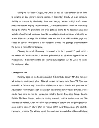 During the final week of August, the Owner will host the five Storytellers at her home
to complete a 5-day, intensive training program. In September, BrandU will begin increasing
visibility on campus by distributing flyers and hanging posters in high traffic areas,
particularly at the Company’s booth in the UCC, a space that BrandU retains for one full day
during this month. All promotions will direct potential clients to the Facebook page and
website, where they will encounter BrandU’s second promotional campaign, which will grant
a free Advanced package to a Facebook user who has both liked BrandU’s page and
shared the contest advertisement to their Facebook profiles. This package be completed by
the Owner at no cost to the Company.
Following the month of January - considered to be the organization’s peak period -
the Owner will assess BrandU’s financial performance to determine opportunities for
improvement. If it is determined that sale volume is unacceptably low, the Owner will initiate
the contingency plan.
Contingency Plan
If BrandU does not meet a sales target of 150 clients by January 15th
, the Company
will initiate its contingency plan. This will involve partnering with Diana YK Chan and
executing a 3-month long promotional opportunity in which clients who purchase an
Advanced or Premium job search package can have their content reviewed by Chan, whose
clients have gone on top tier companies including Boston Consulting Group, Google,
Deloitte, TD Bank, Nielsen, and more. Having spoken to multiple audiences of over 300
attendees at Western, Chan possesses high credibility on campus and her participation will
assist to drive sales. In return, Chan will receive a 20% cut of the packages she would be
involved in reviewing. She will also benefit from continued access to BrandU’s email list and
 