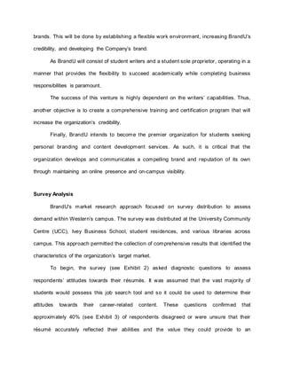 brands. This will be done by establishing a flexible work environment, increasing BrandU’s
credibility, and developing the Company’s brand.
As BrandU will consist of student writers and a student sole proprietor, operating in a
manner that provides the flexibility to succeed academically while completing business
responsibilities is paramount.
The success of this venture is highly dependent on the writers’ capabilities. Thus,
another objective is to create a comprehensive training and certification program that will
increase the organization’s credibility.
Finally, BrandU intends to become the premier organization for students seeking
personal branding and content development services. As such, it is critical that the
organization develops and communicates a compelling brand and reputation of its own
through maintaining an online presence and on-campus visibility.
Survey Analysis
BrandU’s market research approach focused on survey distribution to assess
demand within Western’s campus. The survey was distributed at the University Community
Centre (UCC), Ivey Business School, student residences, and various libraries across
campus. This approach permitted the collection of comprehensive results that identified the
characteristics of the organization’s target market.
To begin, the survey (see Exhibit 2) asked diagnostic questions to assess
respondents’ attitudes towards their résumés. It was assumed that the vast majority of
students would possess this job search tool and so it could be used to determine their
attitudes towards their career-related content. These questions confirmed that
approximately 40% (see Exhibit 3) of respondents disagreed or were unsure that their
résumé accurately reflected their abilities and the value they could provide to an
 