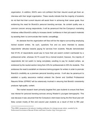 organization. In addition, 66.6% were not confident that their résumé would get them an
interview with their target organization. These results indicate that the majority of students
do not feel that their current résumé will assist them in achieving their career goals, thus
evidencing the need for BrandU’s personal branding services. As content quality was a
common concern among respondents, it will be paramount that the Company’s marketing
initiatives reflect BrandU’s ability to increase clients’ confidence in their job search materials
by assisting them to communicate their brands compellingly.
An obstacle that the organization will face will be the stigma surrounding employing
trained student writers. As such, questions five and six were intended to assess
respondents’ attitudes towards paying for services from students. Results demonstrated
that 57.5% of respondents would pay to have their job search content overhauled by a
professional writer, whereas 34.1% would hire a trained student; however, the majority of
respondents did not switch to being completely unwilling to pay for student writers, as
evidenced by the neutral section rising from 23% for professionals to 35% for students. This
evidences the need to establish an intensive training program for writers in order to promote
BrandU’s credibility as a premiere personal branding service It will also be paramount to
establish a quality assurance method wherein the Owner and Certified Professional
Resume Writer (CPRW)4
will be extensively involved in ensuring that BrandU consistently
produces high-quality content.
The market research team primarily targeted first year students to ensure that there
was interest for personal branding services among Western’s youngest demographic. This
was because it was assumed that the Company’s client base during the first fiscal year will
likely consist mostly of first and second year students as a result of third to fifth year
4The CPRW designation is the industry’s leading certification for strategic resume writers, awarded by the
Professional Association of Resume Writers and Career Coaches: http://www.parw.com
 