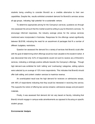 students being unwilling to consider BrandU as a credible alternative to their own
capabilities. Despite this, results exhibited consistent demand for BrandU’s services across
all age groups, indicating high potential for a sustainable venture.
To determine appropriate pricing for the Company’s services, questions six through
nine assessed the amount that the market would be willing to pay for BrandU’s services. To
encourage informed responses, the industry average prices for the various services
mentioned were incorporated in footnotes. Responses for the offerings varied significantly
between $0-$199, indicating the need for an assortment of packages that fit a number of
different budgetary restrictions.
Question ten assessed the demand for a variety of services that BrandU could offer
with the goal of determining which offerings would be most valuable to the student market. It
was discovered that only 4.2% of respondents would not want to receive any of BrandU’s
services, indicating a strikingly positive attitude towards the Company’s offerings. Though
high demand was exhibited for both ‘editing’ and ‘overhauling’ categories, editing options
were selected by an average of 12% more respondents. This indicates that BrandU should
offer both editing and content creation services to maximize revenue.
An unanticipated result was the high demand for revisions on admissions essays,
with 48% of respondents indicating that they would be interested in receiving this service.
This supports the notion of offering two service streams: admissions essays and job search
materials.
Finally, it was assessed that demand did not vary based on faculty, indicating that
BrandU should engage in campus-wide advertisements as opposed to focusing on specific
student groups.
Environmental Analysis
 