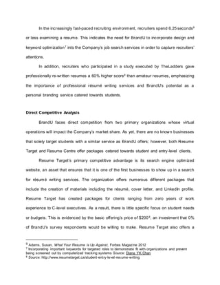In the increasingly fast-paced recruiting environment, recruiters spend 6.25 seconds9
or less examining a resume. This indicates the need for BrandU to incorporate design and
keyword optimization7
into the Company’s job search services in order to capture recruiters’
attentions.
In addition, recruiters who participated in a study executed by TheLadders gave
professionally re-written resumes a 60% higher score9
than amateur resumes, emphasizing
the importance of professional résumé writing services and BrandU’s potential as a
personal branding service catered towards students.
Direct Competitive Analysis
BrandU faces direct competition from two primary organizations whose virtual
operations will impact the Company’s market share. As yet, there are no known businesses
that solely target students with a similar service as BrandU offers; however, both Resume
Target and Resume Centre offer packages catered towards student and entry-level clients.
Resume Target’s primary competitive advantage is its search engine optimized
website, an asset that ensures that it is one of the first businesses to show up in a search
for résumé writing services. The organization offers numerous different packages that
include the creation of materials including the résumé, cover letter, and LinkedIn profile.
Resume Target has created packages for clients ranging from zero years of work
experience to C-level executives. As a result, there is little specific focus on student needs
or budgets. This is evidenced by the basic offering’s price of $2008
, an investment that 0%
of BrandU’s survey respondents would be willing to make. Resume Target also offers a
9 Adams, Susan, What Your Resume is Up Against, Forbes Magazine 2012
7 Incorporating important keywords for targeted roles to demonstrate fit with organizations and prevent
being screened out by computerized tracking systems Source: Diana YK Chan
8 Source: http://www.resumetarget.ca/student-entry-level-resume-writing
 