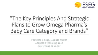 “The Key Principles And Strategic
Plans to Grow Omega Pharma’s
Baby Care Category and Brands”
PROMOTOR: PROF. JACQUES ANGOT
ACADEMIC YEAR 2016-2017
CHRISTOPHE DE LOORE
 
