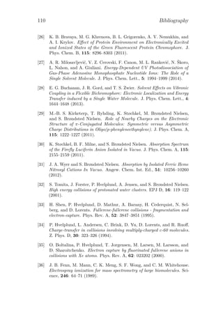 110 Bibliography
[26] K. B. Bravaya, M. G. Khrenova, B. L. Grigorenko, A. V. Nemukhin, and
A. I. Krylov. Eﬀect of Protein Environment on Electronically Excited
and Ionized States of the Green Fluorescent Protein Chromophore. J.
Phys. Chem. B, 115: 8296–8303 (2011).
[27] A. R. Milosavljević, V. Z. Cerovski, F. Canon, M. L. Ranković, N. Škoro,
L. Nahon, and A. Giuliani. Energy-Dependent UV Photodissociation of
Gas-Phase Adenosine Monophosphate Nucleotide Ions: The Role of a
Single Solvent Molecule. J. Phys. Chem. Lett., 5: 1994–1999 (2014).
[28] E. G. Buchanan, J. R. Gord, and T. S. Zwier. Solvent Eﬀects on Vibronic
Coupling in a Flexible Bichromophore: Electronic Localization and Energy
Transfer induced by a Single Water Molecule. J. Phys. Chem. Lett., 4:
1644–1648 (2013).
[29] M.-B. S. Kirketerp, T. Ryhding, K. Støchkel, M. Brøndsted Nielsen,
and S. Brøndsted Nielsen. Role of Nearby Charges on the Electronic
Structure of π-Conjugated Molecules: Symmetric versus Asymmetric
Charge Distributions in Oligo(p-phenyleneethynylene). J. Phys. Chem. A,
115: 1222–1227 (2011).
[30] K. Støchkel, B. F. Milne, and S. Brøndsted Nielsen. Absorption Spectrum
of the Fireﬂy Luciferin Anion Isolated in Vacuo. J. Phys. Chem. A, 115:
2155–2159 (2011).
[31] J. A. Wyer and S. Brøndsted Nielsen. Absorption by Isolated Ferric Heme
Nitrosyl Cations In Vacuo. Angew. Chem. Int. Ed., 51: 10256–10260
(2012).
[32] S. Tomita, J. Forster, P. Hvelplund, A. Jensen, and S. Brøndsted Nielsen.
High energy collisions of protonated water clusters. EPJ D, 16: 119–122
(2001).
[33] H. Shen, P. Hvelplund, D. Mathur, A. Barany, H. Cederquist, N. Sel-
berg, and D. Lorents. Fullerene-fullerene collisions - fragmentation and
electron-capture. Phys. Rev. A, 52: 3847–3851 (1995).
[34] P. Hvelplund, L. Andersen, C. Brink, D. Yu, D. Lorents, and R. Ruoﬀ.
Charge-transfer in collisions involving multiply-charged c-60 molecules.
Z. Phys. D, 30: 323–326 (1994).
[35] O. Boltalina, P. Hvelplund, T. Jorgensen, M. Larsen, M. Larsson, and
D. Sharoitchenko. Electron capture by ﬂuorinated fullerene anions in
collisions with Xe atoms. Phys. Rev. A, 62: 023202 (2000).
[36] J. B. Fenn, M. Mann, C. K. Meng, S. F. Wong, and C. M. Whitehouse.
Electrospray ionization for mass spectrometry of large biomolecules. Sci-
ence, 246: 64–71 (1989).
 