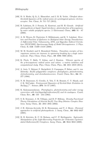 Bibliography 117
[109] D. A. Horke, Q. Li, L. Blancafort, and J. R. R. Verlet. Ultrafast above-
threshold dynamics of the radical anion of a prototypical quinone electron-
acceptor. Nat. Chem., 5: 711–717 (2013).
[110] R. Lahtinen, D. J. Fermin, K. Kontturi, and H. H. Girault. Artiﬁcial
photosynthesis at liquid | liquid interfaces: photoreduction of benzoquinone
by water soluble porphyrin species. J. Electroanal. Chem., 483: 81 – 87
(2000).
[111] A. M. Weyers, R. Chatterjee, S. Milikisiyants, and K. V. Lakshmi. Struc-
ture and Function of Quinones in Biological Solar Energy Transduction:
A Diﬀerential Pulse Voltammetry, EPR, and Hyperﬁne Sublevel Correla-
tion (HYSCORE) Spectroscopy Study of Model Benzoquinones. J. Phys.
Chem. B, 113: 15409–15418 (2009).
[112] M. H. Stockett and S. Brøndsted Nielsen. Transition energies of ben-
zoquinone anions are immune to symmetry breaking by a single water
molecule. Phys. Chem. Chem. Phys., 18: 6996–7000 (2016).
[113] K. Piech, T. Bally, T. Ichino, and J. Stanton. Vibronic spectra of
the p-benzoquinone radical anion and cation: a matrix isolation and
computational study. Phys. Chem. Chem. Phys., 16: 2011–2019 (2014).
[114] A. Juris, V. Balzani, F. Barigelletti, S. Campagna, P. Belser, and A. von
Zelewsky. Ru(II) polypyridine complexes: photophysics, photochemistry,
eletrochemistry, and chemiluminescence. Coord. Chem. Rev., 84: 85 –
277 (1988).
[115] N. H. Damrauer, G. Cerullo, A. Yeh, T. R. Boussie, C. V. Shank, and
J. K. McCusker. Femtosecond Dynamics of Excited-State Evolution in
Ru(bpy)3
2+
. Science, 275: 54–57 (1997).
[116] K. Kalyanasundaram. Photophysics, photochemistry and solar energy
conversion with tris(bipyridyl)ruthenium(II) and its analogues. Coord.
Chem. Rev., 46: 159 – 244 (1982).
[117] S. R. Stoyanov, J. M. Villegas, and D. P. Rillema. Density Functional
Theory Calculations of Selected Ru(II) Two Ring Diimine Complex Dica-
tions. Inorg. Chem., 41: 2941–2945 (2002).
[118] J. H. Alstrum-Acevedo, M. K. Brennaman, and T. J. Meyer. Chemical
approaches to artiﬁcial photosynthesis. 2. Inorg. Chem., 44: 6802–6827
(2005).
[119] B. D. Koivisto, K. C. D. Robson, and C. P. Berlinguette. Systematic
Manipulation of the Light-Harvesting Properties for Tridentate Cyclomet-
alated Ruthenium(II) Complexes. Inorg. Chem., 48: 9644–9652 (2009).
 