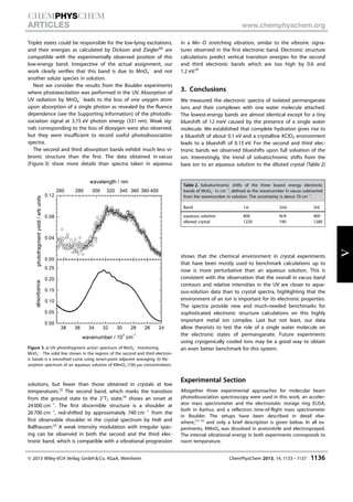 Triplet states could be responsible for the low-lying excitations,
and their energies as calculated by Dickson and Ziegler[6j]
are
compatible with the experimentally observed position of this
low-energy band. Irrespective of the actual assignment, our
work clearly verifies that this band is due to MnO4
À
and not
another solute species in solution.
Next we consider the results from the Boulder experiments
where photoexcitation was performed in the UV. Absorption of
UV radiation by MnO4
À
leads to the loss of one oxygen atom
upon absorption of a single photon as revealed by the fluence
dependence (see the Supporting Information) of the photodis-
sociation signal at 3.75 eV photon energy (331 nm). Weak sig-
nals corresponding to the loss of dioxygen were also observed,
but they were insufficient to record useful photodissociation
spectra.
The second and third absorption bands exhibit much less vi-
bronic structure than the first. The data obtained in vacuo
(Figure 3) show more details than spectra taken in aqueous
solutions, but fewer than those obtained in crystals at low
temperatures.[2]
The second band, which marks the transition
from the ground state to the 21
T2 state,[4]
shows an onset at
24000 cmÀ1
. The first discernible structure is a shoulder at
26700 cmÀ1
, red-shifted by approximately 740 cmÀ1
from the
first observable shoulder in the crystal spectrum by Holt and
Ballhausen.[2]
A weak intensity modulation with irregular spac-
ing can be observed in both the second and the third elec-
tronic band, which is compatible with a vibrational progression
in a MnÀO stretching vibration, similar to the vibronic signa-
tures observed in the first electronic band. Electronic structure
calculations predict vertical transition energies for the second
and third electronic bands which are too high by 0.6 and
1.2 eV.[4]
3. Conclusions
We measured the electronic spectra of isolated permanganate
ions and their complexes with one water molecule attached.
The lowest-energy bands are almost identical except for a tiny
blueshift of 12 meV caused by the presence of a single water
molecule. We established that complete hydration gives rise to
a blueshift of about 0.1 eV and a crystalline KClO4 environment
leads to a blueshift of 0.15 eV. For the second and third elec-
tronic bands we observed blueshifts upon full solvation of the
ion. Interestingly, the trend of solvatochromic shifts from the
bare ion to an aqueous solution to the diluted crystal (Table 2)
shows that the chemical environment in crystal experiments
that have been mostly used to benchmark calculations up to
now is more perturbative than an aqueous solution. This is
consistent with the observation that the overall in vacuo band
contours and relative intensities in the UV are closer to aque-
ous-solution data than to crystal spectra, highlighting that the
environment of an ion is important for its electronic properties.
The spectra provide new and much-needed benchmarks for
sophisticated electronic structure calculations on this highly
important metal ion complex. Last but not least, our data
allow theorists to test the role of a single water molecule on
the electronic states of permanganate. Future experiments
using cryogenically cooled ions may be a good way to obtain
an even better benchmark for this system.
Experimental Section
Altogether three experimental approaches for molecular beam
photodissociation spectroscopy were used in this work, an acceler-
ator mass spectrometer and the electrostatic storage ring ELISA,
both in Aarhus, and a reflectron time-of-flight mass spectrometer
in Boulder. The setups have been described in detail else-
where,[12,13]
and only a brief description is given below. In all ex-
periments, KMnO4 was dissolved in acetonitrile and electrosprayed.
The internal vibrational energy in both experiments corresponds to
room temperature.
Table 2. Solvatochromic shifts of the three lowest energy electronic
bands of MnO4
À
in cmÀ1
, defined as the wavenumber in vacuo subtracted
from the wavenumber in solution. The uncertainty is about 70 cmÀ1
.
Band 1st 2nd 3rd
aqueous solution 800 N/A 400
diluted crystal 1220 740 1280
Figure 3. a) UV photofragment action spectrum of MnO4
À
monitoring
MnO3
À
. The solid line shown in the regions of the second and third electron-
ic bands is a smoothed curve using seven-point adjacent averaging. b) Ab-
sorption spectrum of an aqueous solution of KMnO4 (100 mm concentration).
 2013 Wiley-VCH Verlag GmbH  Co. KGaA, Weinheim ChemPhysChem 2013, 14, 1133 – 1137 1136
CHEMPHYSCHEM
ARTICLES www.chemphyschem.org
V
 