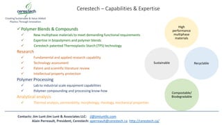 Cerestech – Capabilities & Expertise
Polymer Blends & Compounds
 New multiphase materials to meet demanding functional requirements
 Expertise in biopolymers and polymer blends
 Cerestech patented Thermoplastic Starch (TPS) technology
Research
 Fundamental and applied research capability
 Technology assessment
 Patent and scientific literature review
 Intellectual property protection
Polymer Processing
 Lab to industrial scale equipment capabilities
 Polymer compounding and processing know-how
Analytical analysis
 Thermal analysis, permeability, morphology, rheology, mechanical properties
Creating Sustainable & Value Added
Plastics Through Innovation
High
performance
multiphase
materials
Sustainable Recyclable
Compostable/
Biodegradable
Contacts: Jim Lunt-Jim Lunt & Associates LLC: jl@jimluntllc.com
Alain Perreault, President, Cerestech: aperreault@cerestech.ca http://cerestech.ca/
 