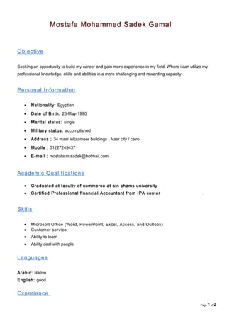 Mostafa Mohammed Sadek Gamal
Objective
Seeking an opportunity to build my career and gain more experience in my field. Where i can utilize my
professional knowledge, skills and abilities in a more challenging and rewarding capacity.
Personal Information
• Nationality: Egyptian
• Date of Birth: 25-May-1990
• Marital status: single
• Military status: accomplished
• Address : 34 masr leltaameer buildings , Nasr city / cairo
• Mobile : 01227245437
• E-mail : mostafa.m.sadek@hotmail.com
Academic Qualifications
• Graduated at faculty of commerce at ain shams university
• Certified Professional financial Accountant from IPA center .
Skills
• Microsoft Office (Word, PowerPoint, Excel, Access, and Outlook)
• Customer service
• Ability to learn
• Ability deal with people
Languages
Arabic: Native
English: good
Experience
Page 1 of 2
 