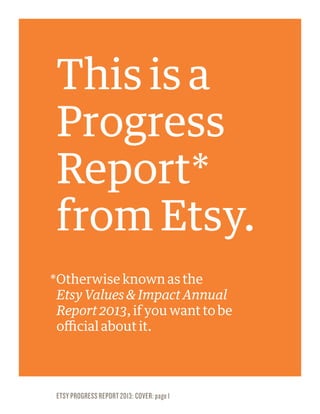 HEADLINE
Headline
Here
ETSY PROGRESS REPORT 2013: COVER: page 1
This is a
Progress
Report*
from Etsy.
*Otherwise known as the
Etsy Values & Impact Annual
Report 2013, if you want to be
official about it.
 