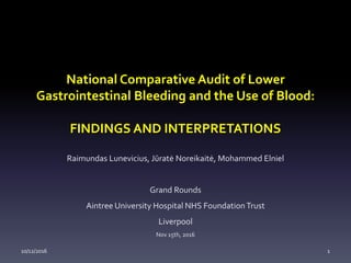 National Comparative Audit of Lower
Gastrointestinal Bleeding and the Use of Blood:
FINDINGS AND INTERPRETATIONS
Raimundas Lunevicius, Jūratė Noreikaitė, Mohammed Elniel
Grand Rounds
Aintree University Hospital NHS FoundationTrust
Liverpool
Nov 15th, 2016
10/12/2016 1
 