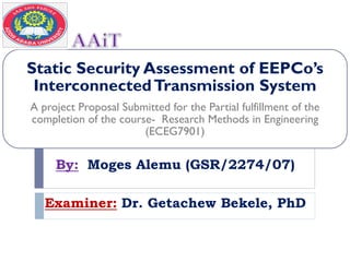 Static Security Assessment of EEPCo’s
InterconnectedTransmission System
A project Proposal Submitted for the Partial fulfillment of the
completion of the course- Research Methods in Engineering
(ECEG7901)
By: Moges Alemu (GSR/2274/07)
Examiner: Dr. Getachew Bekele, PhD
 