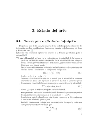 3. Estado del arte
3.1. Técnica para el cálculo del ﬂujo óptico
Después de más de 30 años, la mayoría de los métodos para la estimación del
ﬂujo óptico que han surgido siguen fuertemente basados en lo formulado por Horn
y Shunck en 1981,[2].
Estos métodos se pueden agrupar de acuerdo a la técnica que utilizan para la
estimación.[4]
Técnica diferencial: se basa en la estimación de la velocidad de la imagen a
partir de las derivada espacio-temporales de la intensidad de una imagen o
de una versión previamente ﬁltrada de la misma, generalmente utilizando un
ﬁltro pasa-bajo o pasa-banda.
Encontramos soluciones que utilizan derivadas de primer orden, generalmente
basadas en una traslación de la imagen que cumpla con:
I(x, t) = I(x − vt, 0) (3.1)
donde x = (x, y) y v = (u, v)T
.
Como se vió en la sección anterior, el asumir que la intensidad se mantiene
constante nos lleva a la expresión a partir de la cual la velocidad puede
determinarse conociendo las derivadas espacio-temporales de la intensidad:
I(x, t)v + It(x, t) = 0 (3.2)
donde It(x, t) es la derivada temporal de la intensidad.
Se requiere una restricción adicional sobre la Intensidad para que sea posible
determinar las dos componentes de la velocidad v = (u, v)T
.
Los distintos métodos basados en esta técnica en general se diferencian por
la restricción adicional que adoptan.
También encontramos trabajos que usan derivadas de segundo orden que
trabajan imponiendo la condición que
d I(x, t)
dt
= 0 (3.3)
4
 