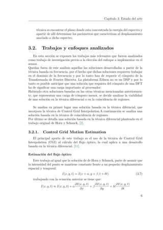 Capítulo 3. Estado del arte
técnica es encontrar el plano donde esta concentrada la energía del espectro y
apartir de allí determinar los parámetros que caracterizan al desplazamiento
asociado a dicho espectro.
3.2. Trabajos y enfoques analizados
En esta sección se exponen los trabajos más relevantes que fueron analizados
como trabajo de investigación previo a la elección del enfoque a implementar en el
sensor.
Quedan fuera de este análisis aquellas las soluciones desarrolladas a partir de la
técnica basada en frecuencia, por el hecho que dichas soluciones requieren trabajar
en el dominio de la frecuencia y por lo tanto han de requerir el cómputo de la
Transformada de Fourier Discreta. La plataforma Edison no es un DSP y por lo
tanto es posible anticipar que una solución que requiera del cómputo de una DFT
ha de signiﬁcar una carga importante al procesador.
Habiendo otra soluciones basadas en las otras técnicas mencionadas anteriormen-
te, que representan una carga de cómputo menor, se decide analizar la viabilidad
de una solución en la técnica diferencial o en la coincidencia de regiones.
Se analiza en primer lugar una solución basada en la técnica diferncial, que
incorpora la técnica de Control Grid Interpolation.A continuación se analiza una
solución basada en la técnica de coincidencia de regiones.
Por último se detalla una solución basada en la técnica diferencial planteada en el
trabajo original de Horn y Schunck, [2].
3.2.1. Control Grid Motion Estimation
El principal aporte de este trabajo es el uso de la técnica de Control Grid
Interpolation (CGI) al cálculo del ﬂujo óptico, la cual aplica a una desarrollo
basado en la técnica diferencial. [11].
Estimación del ﬂujo óptico
Este trabajo al igual que la solución de de Horn y Schunck, parte de asumir que
la intensidad del punto se mantiene constante frente a un pequeño desplazamiento
espacial y temporal:
I(x, y, t) = I(x + α, y + β, t + δt) (3.7)
trabajando con la ecuación anterior se tiene que:
I(x, y, t) ≈ I(x, y, t) + α
∂I(x, y, t)
∂x
+ β
∂I(x, y, t)
∂y
+ δt
∂I(x, y, t)
∂t
6
 
