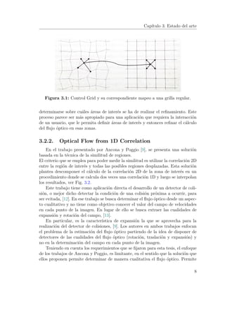 Capítulo 3. Estado del arte
Figura 3.1: Control Grid y su correspondiente mapeo a una grilla regular.
determinarse sobre cuáles áreas de interés se ha de realizar el reﬁnamiento. Este
proceso parece ser más apropiado para una aplicación que requiera la interacción
de un usuario, que le permita deﬁnir áreas de interés y entonces reﬁnar el cálculo
del ﬂujo óptico en esas zonas.
3.2.2. Optical Flow from 1D Correlation
En el trabajo presentado por Ancona y Poggio [9], se presenta una solución
basada en la técnica de la similitud de regiones.
El criterio que se emplea para poder medir la similitud es utilizar la correlación 2D
entre la región de interés y todas las posibles regiones desplazadas. Esta solución
plantea descomponer el cálculo de la correlación 2D de la zona de interés en un
procedimiento donde se calcula dos veces una correlación 1D y luego se interpolan
los resultados, ver Fig. 3.2.
Este trabajo tiene como aplicación directa el desarrollo de un detector de coli-
sión, o mejor dicho detectar la condición de una colisión próxima a ocurrir, para
ser evitada, [12]. En ese trabajo se busca determinar el ﬂujo óptico desde un aspec-
to cualitativo y no tiene como objetivo conocer el valor del campo de velocidades
en cada punto de la imagen. En lugar de ello se busca extraer las cualidades de
expansión y rotación del campo, [13].
En particular, es la característica de expansión la que se aprovecha para la
realización del detector de colisiones, [9]. Los autores en ambos trabajos enfocan
el problema de la estimación del ﬂujo óptico partiendo de la idea de disponer de
detectores de las cualidades del ﬂujo óptico (rotación, traslación y expansión) y
no en la determinación del campo en cada punto de la imagen.
Teniendo en cuenta los requerimientos que se ﬁjaron para esta tesis, el enfoque
de los trabajos de Ancona y Poggio, es limitante, en el sentido que la solución que
ellos proponen permite determinar de manera cualitativa el ﬂujo óptico. Permite
8
 