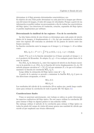 Capítulo 3. Estado del arte
determinar si el ﬂujo presenta determinadas características o no.
Es objetivo de esta Tesis poder determinar en cada pixel de la imagen que obtene-
mos del sensor de imagen, el valor del campo de velocidades. Porque a partir de esa
información es posible realizar un procesamiento a ﬁn de evaluar las características
del ﬂujo óptico. Los detectores de traslación, rotación, expansión del ﬂujo óptico
se pueden implementar por software.
Determinando la similitud de las regiones - Uso de la correlación
La idea básica detrás de esta técnica es determinar para cada punto de interés
dentro de la imagen, el desplazamiento d = (δx, δy) que maximiza la correlación
entre dos regiones 2D centradas en alrededor de los puntos de interés entre dos
frames sucesivos.
La función correlación entre la imagen en el tiempo t y el tiempo t + δt se deﬁne
como:
Φ(δx, δy; t) = Iw
⊗ I = Iw
(ξ, η; t)I(δx + ξ, δy + η; t + δt)dξdη
donde Iw
(ξ, η; t) es la función intensidad en el frame asociado al tiempo t, ⊗
es el producto de Kronecker. Se adopta I(x, y) = 0 en cualquier punto fuera de la
zona de interés.
Sea D(δx, δy) la distancia L2, entre dos regiones de interés en dos frames sucesi-
vos en la posición (x, y). D(δx, δy) es función del vector desplazamiento (δx, δy). El
método propone encontrar s∗
= (δ∗
x, δ∗
y) tal que minimize D, o lo que es lo mismo:
maximice la función de correlación Φ(δx, δy; t).
Luego deﬁne la estimación del ﬂujo óptico como u∗
= s∗
∆t
A partir de lo anterior se procede a minimizar la función Φ(δx, δy; t) pero en
dos direcciones ortogonales, es decir:
Φ(δx, 0; t)
Φ(0, δy; t)
Los resultados del cálculo de la correlación 1D en ambos ejes, puede luego combi-
narse para estimar la correlación de todo el parche 2D. Ver ﬁgura 3.2.
Consideraciones ﬁnales
Como se mencionó anteriormente, este trabajo se enfoca en poder determinar
los aspectos cualitativos del ﬂujo óptico. En este marco utilizar la correlación 2D
para estimar el ﬂujo en algunos puntos es una solución viable.
Sin embargo utilizar el método de la correlación para estimar el ﬂujo óptico en
todos los pixels del campo de visión del sensor genera una cantidad de cálculo que
excede al que emplearía una técnica diferencial.
9
 