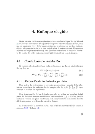 4. Enfoque elegido
De los trabajos analizados se seleccionó el enfoque abordado por Horn y Schunck,
[2]. Su enfoque enuncia que el Flujo Óptico no puede ser calculado localmente, dado
que en una punto (x, y) de la imagen solamente se dispone de un dato indepen-
diente, mientras que el ﬂujo es una magnitud de dos componentes. Entonces se
requiere una segunda restricción y ellos proponen asumir que la velocidad aparen-
te del patrón del brillo varia suavemente prácticamente en toda la imagen.
4.1. Condiciones de restricción
El enfoque seleccionado se basa en las restricciones que fueron planteadas por
Horn y Shucnk:
I(x, t)v + It(x, t) = 0 (4.1)
2
u + 2
v =
∂2
u
∂x2
+
∂2
u
∂y2
+
∂2
v
∂x2
+
∂2
v
∂y2
= 0 (4.2)
4.1.1. Estimación de las derivadas parciales
Para aplicar las restricciones es necesario poder estimar, a partir de la infor-
mación obtenida en las imágenes, las derivas parciales del brillo ∂I
∂x
, ∂I
∂y
y ∂I
∂t
, como
también el valor de los laplacianos.
Para la estimación de las derivadas parciales se utiliza un kernel de 2x2x2
pixels. Es decir que estamos considerando las dimensiones (i, j, k) donde i, j repre-
sentan la posición del pixel en el frame y el k representa la coordenada discreta
del tiempo, donde se ordenan los sucesivos frames.
La estimación de la derivada parcial en x se realiza conforme lo que indica la
ecuación 5.2.3 y la ﬁgra 4.1.
12
 