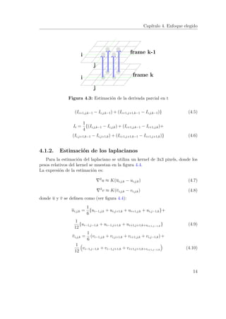 Capítulo 4. Enfoque elegido
j
i frame k
j
i frame k-1
Figura 4.3: Estimación de la derivada parcial en t
(Ii+1,j,k−1 − Ii,j,k−1) + (Ii+1,j+1,k−1 − Ii,j,k−1)} (4.5)
It =
1
4
{(Ii,j,k−1 − Ii,j,k) + (Ii+1,j,k−1 − Ii+1,j,k)+
(Ii,j+1,k−1 − Ii,j+1,k) + (Ii+1,j+1,k−1 − Ii+1,j+1,k)} (4.6)
4.1.2. Estimación de los laplacianos
Para la estimación del laplaciano se utiliza un kernel de 3x3 pixels, donde los
pesos relativos del kernel se muestan en la ﬁgura 4.4.
La expresión de la estimación es:
2
u ≈ K(ui,j,k − ui,j,k) (4.7)
2
v ≈ K(vi,j,k − vi,j,k) (4.8)
donde u y v se deﬁnen como (ver ﬁgura 4.4):
ui,j,k =
1
6
{ui−1,j,k + ui,j+1,k + ui+1,j,k + ui,j−1,k}+
1
12
{ui−1,j−1,k + ui−1,j+1,k + ui+1,j+1,k+ui+1,j−1,k
} (4.9)
vi,j,k =
1
6
(vi−1,j,k + vi,j+1,k + vi+1,j,k + vi,j−1,k) +
1
12
vi−1,j−1,k + vi−1,j+1,k + vi+1,j+1,k+vi+1,j−1,k
(4.10)
14
 