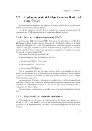 Capítulo 5. Software
5.2. Implementación del Algoritmo de cálculo del
Flujo Óptico
A continuación se detallará los aspectos de diseño y el modo en que se imple-
mentó la estimación del Flujo Óptico.
Uno de los objetivos iniciales de este trabajo fue analizar las capacidades de
procesamiento SIMD disponibles en la plataforma Edison de Intel.
5.2.1. Intel extensiones streaming SIMD
La tecnología SSE (Streaming SIMD Extension) fue introducida por Intel en
1999 para su línea de procesadores Pentium III. SIMD hace referencia a Single
Instruction Multiple Data. Esta tecnología permite a las instrucciones la manipu-
lación de múltiples elementos de datos simultáneamente, logrando así un rendi-
miento superior. Estas instrucciones operan con paquetes de operandos en punto
ﬂotante de precisión simple (FP).
Hay varios tipos de instrucciones SSE
Instrucciones SSE de Transferencia de datos.
Instrucciones SSE de Conversión.
Instrucciones SSE Aritméticas.
Instrucciones SSE Lógicas.
Con la tecnología SSE, los microprocesadores x86 fueron dotados de setenta
nuevas instrucciones y de ocho registros nuevos: del xmm0 al xmm7. Estos registros
tienen una extensión de 128 bits (es decir que pueden almacenar hasta 16 bytes
de información cada uno).
Las estructuras de datos y algoritmos imvolucrados en el procesamiento de
imágenes a menudo son candidatos adecuados para optimizaciones utilizando estos
conjuntos de instrucciones. Este es el caso de los algoritmos involucrados en la
estimación del Flujo Óptico.
En las secciones subsiguientes se detalla como se ha aprovechado la tecnología
SSE.
5.2.2. Separación del canal de luminancia
El formato en que el sensor de imagen entrega los frames capturados es el
YUYV o YUV422, en donde la información de luminancia se alterna con las com-
ponentes U y V de crominancia. La ﬁgura 5.2 muestra la organización de la infor-
mación.
19
 