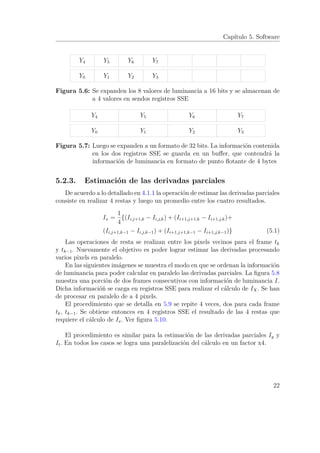 Capítulo 5. Software
Y0 Y1 Y2 Y3
Y4 Y5 Y6 Y7
Figura 5.6: Se expanden los 8 valores de luminancia a 16 bits y se almacenan de
a 4 valores en sendos registros SSE
Y0 Y1 Y2 Y3
Y4 Y5 Y6 Y7
Figura 5.7: Luego se expanden a un formato de 32 bits. La información contenida
en los dos registros SSE se guarda en un buﬀer, que contendrá la
información de luminancia en formato de punto ﬂotante de 4 bytes
5.2.3. Estimación de las derivadas parciales
De acuerdo a lo detallado en 4.1.1 la operación de estimar las derivadas parciales
consiste en realizar 4 restas y luego un promedio entre los cuatro resultados.
Ix =
1
4
{(Ii,j+1,k − Ii,j,k) + (Ii+1,j+1,k − Ii+1,j,k)+
(Ii,j+1,k−1 − Ii,j,k−1) + (Ii+1,j+1,k−1 − Ii+1,j,k−1)} (5.1)
Las operaciones de resta se realizan entre los pixels vecinos para el frame tk
y tk−1. Nuevamente el objetivo es poder lograr estimar las derivadas procesando
varios pixels en paralelo.
En las siguientes imágenes se muestra el modo en que se ordenan la información
de luminancia para poder calcular en paralelo las derivadas parciales. La ﬁgura 5.8
muestra una porción de dos frames consecutivos con información de luminancia I.
Dicha informacióñ se carga en registros SSE para realizar el cálculo de IX. Se han
de procesar en paralelo de a 4 pixels.
El procedimiento que se detalla en 5.9 se repite 4 veces, dos para cada frame
tk, tk−1. Se obtiene entonces en 4 registros SSE el resultado de las 4 restas que
requiere el cálculo de Ix. Ver ﬁgura 5.10.
El procedimiento es similar para la estimación de las derivadas parciales Iy y
It. En todos los casos se logra una paralelización del cálculo en un factor x4.
22
 