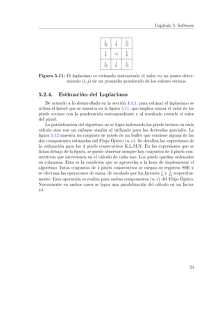 Capítulo 5. Software
-1
1
12
1
12
1
12
1
12
1
6
1
6
1
6
1
6
Figura 5.11: El laplaciano es estimado sustrayendo el valor en un punto deter-
minado (i, j) de un promedio ponderado de los valores vecinos
5.2.4. Estimación del Laplaciano
De acuerdo a lo desarrollado en la sección 4.1.1, para estimar el laplaciano se
utiliza el kernel que se muestra en la ﬁgura 5.11, que implica sumar el valor de los
pixels vecinos con la ponderación correspondiente y al resultado restarle el valor
del pirxel.
La paralelización del algoritmo no se logra indexando los pixels vecinos en cada
cálculo sino con un enfoque similar al utilizado para las derivadas parciales. La
ﬁgura 5.12 muestra un conjunto de pixels de un buﬀer que contiene alguna de las
dos componentes estimadas del Flujo Óptico (u, v). Se detallan las expresiones de
la estimación para los 4 pixels consecutivos K,L,M,N. En las expresiones que se
listan debajo de la ﬁgura, se puede observar siempre hay conjuntos de 4 pixels con-
secutivos que intervienen en el cálculo de cada uno. Los pixels quedan ordenados
en columnas. Esta es la condición que se aprovecha a la hora de implementar el
algorítmo. Estos conjuntos de 4 pixels consecutivos se cargan en registros SSE y
se efectuan las operacones de suma, de escalado por los factores 1
6
y 1
12
respectiva-
mente. Esta operación se realiza para ambas componentes (u, v) del Flujo Óptico.
Nuevamente en ambos casos se logra una paralelización del cálculo en un factor
x4.
24
 