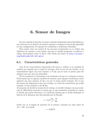 6. Sensor de Imagen
En este capítulo se describe el ensayo realizado utilizando la placa Intel Edison y
una webcam con el objetivo de obtener capturas y analizar la tasa de fps disponible
en esta conﬁguración. Se exponen los resultados y mediciones obtenidos.
Para poder tener un control de los procesos involucrados no se utilizó una
biblioteca de captura u otra similar sino que se decidió programar el software a
utlizar directamente sobre el driver v4l2 (Video for Linux 2) http://linuxtv.
org/downloads/v4l-dvb-apis/.
6.1. Características generales
Una de las características importantes del sensor a utilizar es la cantidad de
cuadros por segundo que es capaz de entregar. Para el caso de este trabajo, es un
requerimiento lograr una tasa superior a 15 fps, por lo tanto el primer paso fue
asegurar que esta tasa era alcanzable.
El otro parámetro a determinar es la resolución a la que va a trabajar el sensor.
Puede pasar que en algunos modelos de sensores, para algunas resoluciones exista
indicado una tasa máxima de fps a la que el sensor puede trabajar. En el caso
del sensor que disponemos para este trabajo, en todas las resoluciones que podía
trabajar, la tasa máxima es de 30 fps.
Al momento de decidir la resolución de trabajo, se decidió trabajar con una resolu-
ción de 160x120 px teniendo en cuanta que es una resolución aceptable en cuanto
al detalle que puede observarse. La resolución mínima que se puede distinguir en
función de la distancia que determinada por la fórmula:
r = tan(
fov
2
).
D
80
donde fov es el ángulo de apertura de la cámara, tomando un valor típico de
fov = 60o
, nos queda
r = 0,007D
28
 