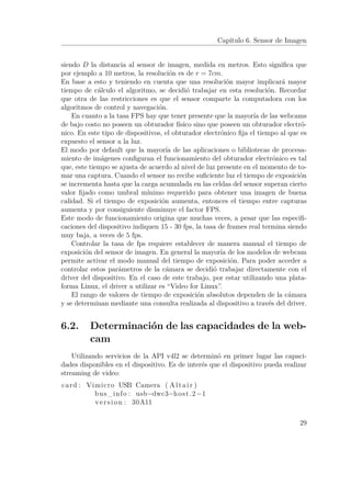 Capítulo 6. Sensor de Imagen
siendo D la distancia al sensor de imagen, medida en metros. Esto signiﬁca que
por ejemplo a 10 metros, la resolución es de r = 7cm.
En base a esto y teniendo en cuenta que una resolución mayor implicará mayor
tiempo de cálculo el algoritmo, se decidió trabajar en esta resolución. Recordar
que otra de las restricciones es que el sensor comparte la computadora con los
algoritmos de control y navegación.
En cuanto a la tasa FPS hay que tener presente que la mayoría de las webcams
de bajo costo no poseen un obturador físico sino que poseen un obturador electró-
nico. En este tipo de dispositivos, el obturador electrónico ﬁja el tiempo al que es
expuesto el sensor a la luz.
El modo por default que la mayoría de las aplicaciones o bibliotecas de procesa-
miento de imágenes conﬁguran el funcionamiento del obturador electrónico es tal
que, este tiempo se ajusta de acuerdo al nivel de luz presente en el momento de to-
mar una captura. Cuando el sensor no recibe suﬁciente luz el tiempo de exposición
se incrementa hasta que la carga acumulada en las celdas del sensor superan cierto
valor ﬁjado como umbral mínimo requerido para obtener una imagen de buena
calidad. Si el tiempo de exposición aumenta, entonces el tiempo entre capturas
aumenta y por consiguiente disminuye el factor FPS.
Este modo de funcionamiento origina que muchas veces, a pesar que las especiﬁ-
caciones del dispositivo indiquen 15 - 30 fps, la tasa de frames real termina siendo
muy baja, a veces de 5 fps.
Controlar la tasa de fps requiere establecer de manera manual el tiempo de
exposición del sensor de imagen. En general la mayoría de los modelos de webcam
permite activar el modo manual del tiempo de exposición. Para poder acceder a
controlar estos parámetros de la cámara se decidió trabajar directamente con el
driver del dispositivo. En el caso de este trabajo, por estar utilizando una plata-
forma Linux, el driver a utilizar es “Video for Linux”.
El rango de valores de tiempo de exposición absolutos dependen de la cámara
y se determinan mediante una consulta realizada al dispositivo a través del driver.
6.2. Determinación de las capacidades de la web-
cam
Utilizando servicios de la API v4l2 se determinó en primer lugar las capaci-
dades disponibles en el dispositivo. Es de interés que el dispositivo pueda realizar
streaming de video:
card : Vimicro USB Camera ( Altair )
bus_info : usb−dwc3−host .2−1
version : 30A11
29
 