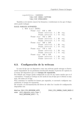 Capítulo 6. Sensor de Imagen
c a p a b i l i t i e s : 84000001
V4L2_CAP_VIDEO_CAPTURE
V4L2_CAP_STREAMING
También es de interés conocer los formatos y resoluciones en los que el dispo-
sitivo puede trabajar:
IMAGE FORMATS SUPPORTED
1. YUV 4 : 2 : 2 (YUYV)
Frame s i z e : 640 x 480
Frame i n t e r v a l : 1 / 30 seg .
Frame i n t e r v a l : 1 / 15 seg .
Frame s i z e : 352 x 288
Frame i n t e r v a l : 1 / 30 seg .
Frame i n t e r v a l : 1 / 15 seg .
Frame s i z e : 320 x 240
Frame i n t e r v a l : 1 / 30 seg .
Frame i n t e r v a l : 1 / 15 seg .
Frame s i z e : 176 x 144
Frame i n t e r v a l : 1 / 30 seg .
Frame i n t e r v a l : 1 / 15 seg .
Frame s i z e : 160 x 120
Frame i n t e r v a l : 1 / 30 seg .
Frame i n t e r v a l : 1 / 15 seg .
6.3. Conﬁguración de la webcam
La tasa de fps que un dispositivo como una webcam puede entregar es fuerte-
mente dependiente de un parámetro involucrado durante el proceso de captura en
el sensor del dispositivo que es el tiempo de exposición.
Por default este tiempo queda conﬁgurado en uno de sus cuatro modos que es el
“automático”. Cuando se trabaja en este modo la tasa de fps que se obtiene es muy
baja, del orden de 3-5 fps.
Para aumentar la cantidad de frames por segundos, es necesario conﬁgurar ma-
nualmente el tiempo de exposición.
De acuerdo a la documentación del driver de video los 4 modos de conﬁguración
disponibles son:
#define V4L2_CID_EXPOSURE_AUTO (V4L2_CID_CAMERA_CLASS_BASE+1)
enum v4l2_exposure_auto_type {
V4L2_EXPOSURE_AUTO = 0,
30
 