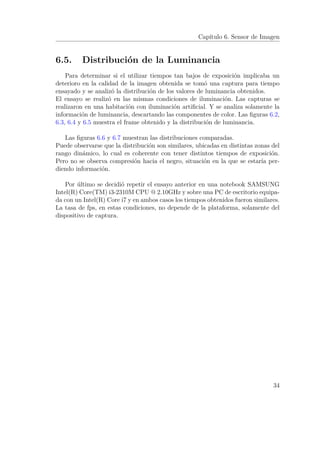 Capítulo 6. Sensor de Imagen
6.5. Distribución de la Luminancia
Para determinar si el utilizar tiempos tan bajos de exposición implicaba un
deterioro en la calidad de la imagen obtenida se tomó una captura para tiempo
ensayado y se analizó la distribución de los valores de luminancia obtenidos.
El ensayo se realizó en las mismas condiciones de iluminación. Las capturas se
realizaron en una habitación con iluminación artiﬁcial. Y se analiza solamente la
información de luminancia, descartando las componentes de color. Las ﬁguras 6.2,
6.3, 6.4 y 6.5 muestra el frame obtenido y la distribución de luminancia.
Las ﬁguras 6.6 y 6.7 muestran las distribuciones comparadas.
Puede observarse que la distribución son similares, ubicadas en distintas zonas del
rango dinámico, lo cual es coherente con tener distintos tiempos de exposición.
Pero no se observa compresión hacia el negro, situación en la que se estaría per-
diendo información.
Por último se decidió repetir el ensayo anterior en una notebook SAMSUNG
Intel(R) Core(TM) i3-2310M CPU @ 2.10GHz y sobre una PC de escritorio equipa-
da con un Intel(R) Core i7 y en ambos casos los tiempos obtenidos fueron similares.
La tasa de fps, en estas condiciones, no depende de la plataforma, solamente del
dispositivo de captura.
34
 