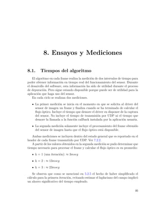 8. Ensayos y Mediciones
8.1. Tiempos del algoritmo
El algoritmo en cada frame realiza la medición de dos intervalos de tiempo para
poder obtener información en tiempo real del funcionamiento del sensor. Durante
el desarrollo del software, esta información ha sido de utilidad durante el proceso
de depuración. Pero sigue estando disponible porque puede ser de utilidad para la
aplicación que haga uso del sensor.
En cada ciclo se realizan dos mediciones.
La primer medición se inicia en el momento en que se solicita al driver del
sensor de imagen un frame y ﬁnaliza cuando se ha terminado de calcular el
ﬂujo óptico. Incluye el tiempo que demore el driver en disponer de la captura
del sensor. No incluye el tiempo de transmisión por UDP ni el tiempo que
demore la llamada a la función callback instalada por la aplicación usuaria.
La segunda medición solamente incluye el procesamiento del frame obtenido
del sensor de imagen hasta que el ﬂujo óptico está disponible.
Ambas mediciones se incluyen dentro del estado general que es reportado en el
header de cada frame transmitido por UDP. Ver 7.2.2.
A partir de los valores obtenidos en la segunda medición se pudo determinar que
tiempo necesario para procesar el frame y calcular el ﬂujo óptico es en promedio:
k = 1 (una iteración): ≈ 3mseg
k = 2 : ≈ 13mseg
k = 3 : ≈ 23mseg
Se observa que como se mencionó en 5.2.5 el hecho de haber simpliﬁcado el
cálculo para la primera iteración, evitando estimar el laplaciano del campo implicó
un ahorro signiﬁcativo del tiempo empleado.
46
 