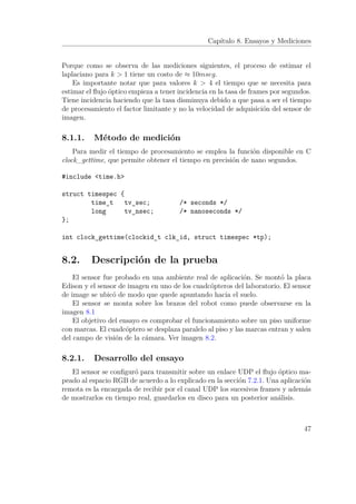 Capítulo 8. Ensayos y Mediciones
Porque como se observa de las mediciones siguientes, el proceso de estimar el
laplaciano para k > 1 tiene un costo de ≈ 10mseg.
Es importante notar que para valores k > 4 el tiempo que se necesita para
estimar el ﬂujo óptico empieza a tener incidencia en la tasa de frames por segundos.
Tiene incidencia haciendo que la tasa disminuya debido a que pasa a ser el tiempo
de procesamiento el factor limitante y no la velocidad de adquisición del sensor de
imagen.
8.1.1. Método de medición
Para medir el tiempo de procesamiento se emplea la función disponible en C
clock_gettime, que permite obtener el tiempo en precisión de nano segundos.
#include <time.h>
struct timespec {
time_t tv_sec; /* seconds */
long tv_nsec; /* nanoseconds */
};
int clock_gettime(clockid_t clk_id, struct timespec *tp);
8.2. Descripción de la prueba
El sensor fue probado en una ambiente real de aplicación. Se montó la placa
Edison y el sensor de imagen en uno de los cuadcópteros del laboratorio. El sensor
de image se ubicó de modo que quede apuntando hacia el suelo.
El sensor se monta sobre los brazos del robot como puede observarse en la
imagen 8.1
El objetivo del ensayo es comprobar el funcionamiento sobre un piso uniforme
con marcas. El cuadcóptero se desplaza paralelo al piso y las marcas entran y salen
del campo de visión de la cámara. Ver imagen 8.2.
8.2.1. Desarrollo del ensayo
El sensor se conﬁguró para transmitir sobre un enlace UDP el ﬂujo óptico ma-
peado al espacio RGB de acuerdo a lo explicado en la sección 7.2.1. Una aplicación
remota es la encargada de recibir por el canal UDP los sucesivos frames y además
de mostrarlos en tiempo real, guardarlos en disco para un posterior análisis.
47
 