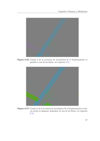 Capítulo 8. Ensayos y Mediciones
Figura 8.16: Cuadro 2 de la secuencia de movimiento B: el desplazamiento es
paralelo a una de las líneas, ver esquema 8.13.
Figura 8.17: Cuadro 3 de la secuencia de movimiento B: el desplazamiento es ha-
cia arriba en diagonal, alejándose de una de las líneas, ver esquema
8.14.
57
 