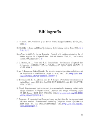 Bibliografía
J. J. Gibson. The Perception of the Visual World. Houghton Miﬄin, Boston, MA,
1950. 3
Berthold K. P. Horn and Brian G. Schunck. Determining optical ﬂow. 1981. 3, 4,
5, 6, 10, 12
KoppÃ¡ny MÃ¡thÃ c ; Lucian Busoniu. Control grid motion estimation for ef-
ﬁcient application of optical ﬂow. Part of: Sensors 2015, 15, 14887-14916;
doi:10.3390/s150714887. 3
J. L. Barron, D. J. Fleet, and S. S. Beauchemin. Performance of optical ﬂow
techniques. INTERNATIONAL JOURNAL OF COMPUTER VISION, 12:
43–77, 1994. 4
Bruce D. Lucas and Takeo Kanade. An iterative image registration technique with
an application to stereo vision. pages 674–679, 1981. URL http://dl.acm.
org/citation.cfm?id=1623264.1623280. 5
E. P. Simoncelli, E. H. Adelson, and D. J. Heeger. Probability distributions of
optical ﬂow. pages 310–315, Jun 1991. ISSN 1063-6919. doi: 10.1109/CVPR.
1991.139707. 5
H. Nagel. Displacement vectors derived from second-order intensity variations in
image sequences. Computer Vision, Graphics, and Image Processing, 21(1):
85–117, January 1983. ISSN 0734189X. URL http://dx.doi.org/10.1016/
s0734-189x(83)80030-9. 5
P. Anandan. A computational framework and an algorithm for the measurement
of visual motion. International Journal of Computer Vision, 2(3):283–310.
ISSN 1573-1405. doi: 10.1007/BF00158167. URL http://dx.doi.org/10.
1007/BF00158167. 5
63
 