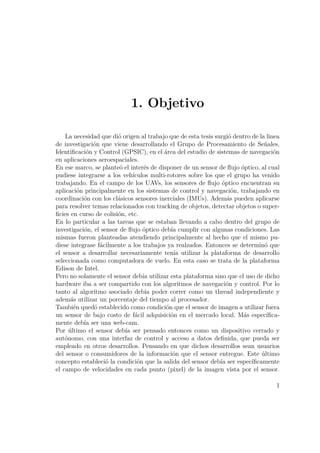 1. Objetivo
La necesidad que dió origen al trabajo que de esta tesis surgió dentro de la linea
de investigación que viene desarrollando el Grupo de Procesamiento de Señales,
Identiﬁcación y Control (GPSIC), en el área del estudio de sistemas de navegación
en aplicaciones aeroespaciales.
En ese marco, se planteó el interés de disponer de un sensor de ﬂujo óptico, al cual
pudiese integrarse a los vehículos multi-rotores sobre los que el grupo ha venido
trabajando. En el campo de los UAVs, los sensores de ﬂujo óptico encuentran su
aplicación principalmente en los sistemas de control y navegación, trabajando en
coordinación con los clásicos sensores inerciales (IMUs). Además pueden aplicarse
para resolver temas relacionados con tracking de objetos, detectar objetos o super-
ﬁcies en curso de colisión, etc.
En lo particular a las tareas que se estaban llevando a cabo dentro del grupo de
investigación, el sensor de ﬂujo óptico debía cumplir con algunas condiciones. Las
mismas fueron planteadas atendiendo principalmente al hecho que el mismo pu-
diese integrase fácilmente a los trabajos ya realzados. Entonces se determinó que
el sensor a desarrollar necesariamente tenía utilizar la plataforma de desarrollo
seleccionada como computadora de vuelo. En esta caso se trata de la plataforma
Edison de Intel.
Pero no solamente el sensor debía utilizar esta plataforma sino que el uso de dicho
hardware iba a ser compartido con los algoritmos de navegación y control. Por lo
tanto al algoritmo asociado debía poder correr como un thread independiente y
además utilizar un porcentaje del tiempo al procesador.
También quedó establecido como condición que el sensor de imagen a utilizar fuera
un sensor de bajo costo de fácil adquisición en el mercado local. Más especíﬁca-
mente debía ser una web-cam.
Por último el sensor debía ser pensado entonces como un dispositivo cerrado y
autónomo, con una interfaz de control y acceso a datos deﬁnida, que pueda ser
empleado en otros desarrollos. Pensando en que dichos desarrollos sean usuarios
del sensor o consumidores de la información que el sensor entregue. Este último
concepto estableció la condición que la salida del sensor debía ser especíﬁcamente
el campo de velocidades en cada punto (pixel) de la imagen vista por el sensor.
1
 