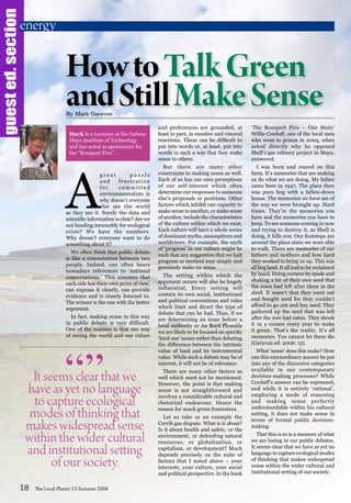 guested.section
A
g r e a t p u z z l e
and frustration
for committed
environmentalists is
why doesn’t everyone
else see the world
as they see it. Surely the data and
scientific information is clear? Are we
not heading inexorably for ecological
crisis? We have the numbers.
Why doesn’t everyone want to do
something about it?
We often think that public debate
is like a conversation between two
people. Indeed, one often hears
nowadays references to ‘national
conversations.’ This assumes that
each side has their own point of view,
can express it clearly, can provide
evidence and is closely listened to.
The winner is the one with the better
argument.
In fact, making sense in this way
in public debate is very difficult.
One of the reasons is that our way
of seeing the world and our values
and preferences are grounded, at
least in part, in emotive and visceral
reactions. These can be difficult to
put into words or, at least, put into
words in such a way that they make
sense to others.
But there are many other
constraints to making sense as well.
Each of us has our own perceptions
of our self-interest which often
determine our responses to someone
else’s proposals or positions. Other
factors which inhibit our capacity to
make sense to another, or make sense
of another, include the characteristics
of the culture within which we exist.
Each culture will have a whole series
of dominant myths, assumptions and
worldviews. For example, the myth
of ‘progress’ in our culture might be
such that any suggestion that we halt
progress or reorient may simply and
genuinely make no sense.
The setting within which the
argument occurs will also be hugely
influential. Every setting will
contain its own social, institutional
and political conventions and rules
which limit and direct the type of
debate that can be had. Thus, if we
are determining an issue before a
local authority or An Bord Pleanála
we are likely to be focused on specific
‘land-use’ issues rather than debating
the difference between the intrinsic
value of land and its instrumental
value. While such a debate may be of
interest, it will not be of relevance.
There are many other factors as
well which need not be mentioned.
However, the point is that making
sense is not straightforward and
involves a considerable cultural and
rhetorical endeavour. Hence the
reason for much green frustration.
Let us take as an example the
Corrib gas dispute. What is it about?
Is it about health and safety, or the
environment, or defending natural
resources, or globalisation, or
capitalism, or development? Much
depends precisely on the suite of
factors that I noted above – your
interests, your culture, your social
and political perspective. In the book
‘The Rossport Five – Our Story’
Willie Corduff, one of the local men
who went to prison in 2005, when
asked directly why he opposed
Shell’s gas refinery project in Mayo,
answered:
I was born and reared on this
farm. It’s memories that are making
us do what we are doing. My father
came here in 1947. The place then
was pure bog with a fallen-down
house. The memories we have are of
the way we were brought up. Hard
times. They’re the memories you
have and the memories you have to
keep. To see someone coming in now
and trying to destroy it, as Shell is
doing, it kills you. Our footsteps are
around the place since we were able
to walk. There are memories of our
fathers and mothers and how hard
they worked to bring us up. This was
all bog land. It all had to be reclaimed
by hand. Doing corners by spade and
shaking a bit of their own seed that
the cows had left after them in the
shed. It wasn’t that they went out
and bought seed for they couldn’t
afford to go out and buy seed. They
gathered up the seed that was left
after the cow had eaten. They shook
it in a corner every year to make
it green. That’s the reality. It’s all
memories. You cannot let them die
(Garavan ed. 2006: 15).
What ‘sense’ does this make? How
can this extraordinary answer be put
into any of the discursive categories
available in our contemporary
decision-making processes? While
Corduff’s answer can be expressed,
and while it is entirely ‘rational’,
employing a mode of reasoning
and making sense perfectly
understandable within his cultural
setting, it does not make sense in
terms of formal public decision-
making.
That this is so is a measure of what
we are losing in our public debates.
It seems clear that we have as yet no
language to capture ecological modes
of thinking that makes widespread
sense within the wider cultural and
institutional setting of our society.
18 The Local Planet 13 Summer 2008
HowtoTalkGreen
andStillMakeSenseBy Mark Garavan
It seems clear that we
have as yet no language
to capture ecological
modes of thinking that
makes widespread sense
within the wider cultural
and institutional setting
of our society.
“”
energy
Mark is a Lecturer at the Galway
Mayo Institute of Technology
and has acted as spokesman for
the “Rossport Five”.
 