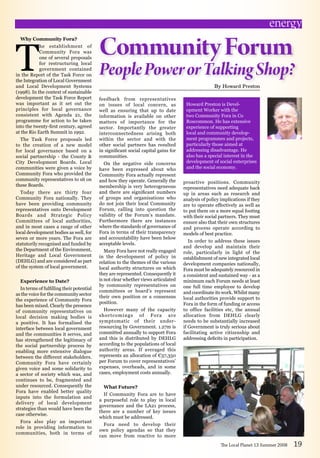 Why Community Fora?
T
he establishment of
Community Fora was
one of several proposals
for restructuring local
government contained
in the Report of the Task Force on
the Integration of Local Government
and Local Development Systems
(1998). In the context of sustainable
development the Task Force Report
was important as it set out the
principles for local governance
consistent with Agenda 21, the
programme for action to be taken
into the twenty-first century, agreed
at the Rio Earth Summit in 1992.
The Task Force proposals led
to the creation of a new model
for local governance based on a
social partnership - the County 
City Development Boards. Local
communities were given a voice by
Community Fora who provided the
community representatives to sit on
these Boards.
Today there are thirty four
Community Fora nationally. They
have been providing community
representatives onto Development
Boards and Strategic Policy
Committees of local authorities,
and in most cases a range of other
local development bodies as well, for
seven or more years. The Fora are
statutorily recognised and funded by
the Department of the Environment,
Heritage and Local Government
(DEHLG) and are considered as part
of the system of local government.
Experience to Date?
In terms of fulfilling their potential
as the voice for the community sector
the experience of Community Fora
has been mixed. Clearly the presence
of community representatives on
local decision making bodies is
a positive. It has formalised the
interface between local government
and the communities it serves, and
has strengthened the legitimacy of
the social partnership process by
enabling more extensive dialogue
between the different stakeholders.
Community Fora have certainly
given voice and some solidarity to
a sector of society which was, and
continues to be, fragmented and
under resourced. Consequently the
Fora have enabled better quality
inputs into the formulation and
delivery of local development
strategies than would have been the
case otherwise.
Fora also play an important
role in providing information to
communities, both in terms of
CommunityForum
PeoplePowerorTalkingShop?
By Howard Preston
The Local Planet 13 Summer 2008 19
proactive positions. Community
representatives need adequate back
up in areas such as research and
analysis of policy implications if they
are to operate effectively as well as
to put them on a more equal footing
with their social partners. They must
ensure also that their own structures
and process operate according to
models of best practice.
In order to address these issues
and develop and maintain their
role, particularly in light of the
establishment of new integrated local
development companies nationally,
Fora must be adequately resourced in
a consistent and sustained way - as a
minimum each Forum needs at least
one full time employee to develop
and coordinate its work. Whilst many
local authorities provide support to
Fora in the form of funding or access
to office facilities etc, the annual
allocation from DEHLG clearly
needs to be substantially increased
if Government is truly serious about
facilitating active citizenship and
addressing deficits in participation.
energy
Howard Preston is Devel-
opment Worker with the
two Community Fora in Co
Roscommon. He has extensive
experience of supporting
local and community develop-
ment programmes and projects,
particularly those aimed at
addressing disadvantage. He
also has a special interest in the
development of social enterprises
and the social economy.  
feedback from representatives
on issues of local concern, as
well as ensuring that up to date
information is available on other
matters of importance for the
sector. Importantly the greater
interconnectedness arising both
within the sector and with the
other social partners has resulted
in significant social capital gains for
communities.
On the negative side concerns
have been expressed about who
Community Fora actually represent
and how they operate. Generally the
membership is very heterogeneous
and there are significant numbers
of groups and organisations who
do not join their local Community
Forum, calling into question the
validity of the Forum’s mandate.
Furthermore there are instances
where the standards of governance of
Fora in terms of their transparency
and accountability have been below
acceptable levels.
Many Fora have not really engaged
in the development of policy in
relation to the themes of the various
local authority structures on which
they are represented. Consequently it
is not clear whether views articulated
by community representatives on
committees or board’s represent
their own position or a consensus
position.
However many of the capacity
shortcomings of Fora are
symptomatic of their under-
resourcing by Government. 1.27m is
committed annually to support Fora
and this is distributed by DEHLG
according to the populations of local
authority areas. If averaged this
represents an allocation of €37,350
per Forum to cover representatives’
expenses, overheads, and in some
cases, employment costs annually.
What Future?
If Community Fora are to have
a purposeful role to play in local
governance and the LA21 process,
there are a number of key issues
which must be addressed.
Fora need to develop their
own policy agendas so that they
can move from reactive to more
 
