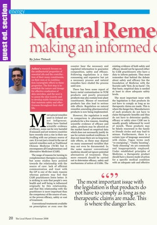 guested.section
M
ostnaturalremedies
used in Ireland are
not indigenous.
Many have limited
scientific evidence
of efficacy, some can be very harmful
if misused and yet western countries
have recently seen a rise in their use
rivalling with our primary source of
care. It is not just a trend in the use of
natural remedies such as Traditional
Chinese Medicine (TCM) but it
encompasses all Complementary and
Alternative Medicines (CAM).
The range of reasons for turning to
complementary therapies is complex
but some studies have pointed
towards the relationship with the
source of care: lack of efficient
communication and trust with
the GP is one of the main reasons
whereas patients may feel that
CAM practitioners listen better. It
is striking to note that people’s own
health and well being is influenced
originally by this relationship,
and that this relationship with the
practitioner is more important than
the competency of the source of care,
or the proven efficacy, safety or cost
of treatment.
Conventional treatments available
on prescription or even over the
counter bear the necessary and
regulated information to guarantee
composition, safety and efficacy.
Following regulations is a time
consuming and expensive but yet
a necessary process and natural
remedies have eluded the process
until now.
There has been some report of
heavy metal contamination in TCM
products and poorly processed
products may also contain toxic plant
constituents. Misuse of renowned
products has also lead to serious
side effects. Regulation on natural
remedies amending pharmaceutical
products is now being implemented.
However, the regulation is weak
in comparison to pharmaceutical
products for a few reasons. Awaiting
scientific evidence of efficacy and
safety, products may be allowed on
the market based on empirical data
which does not necessarily justify its
use for certain medical conditions. It
does not mean there are no long term
side effects, as these may depend
on many unassessed variables that
may not even be documented. In
the same manner conventional
medicine should not ignore potential
alternatives of treatment. Thus
more research should be carried
out to determine efficacy, safety and
mechanisms of action of CAMs. The
existing evidence of both safety and
efficacy should not be ignored either
by CAM practitioners who have a
duty to inform patients. They must
remember that behind the debate
about safety and efficacy lies the
foundation of Medicine with the
Socratic oath “first, do no harm”. On
that basis, empirical data is needed
at least to show adequate safety
levels.
The most important issue with
the legislation is that products do
not have to comply as long as no
therapeutic claims are made. This is
where the danger lies. Manufacturers
of such products do not have to
claim therapeutic benefits and thus
do not have to determine quality,
efficacy or safety since CAM use is
usually greatly influenced by word
of mouth. These products may
be falsely renowned in the family
or friends circles and may lead to
misuse. Furthermore, there is a
certain type of language associated
with claims. Vague terms such
“re-energising”, “vitality boosting”,
“body cleansing” etc are commonly
and inappropriately employed.
Under established principles of
Medicine, a therapeutic product
should have a known mode of action
for a specific medical condition
with an adequate safe and effective
20 The Local Planet 13 Summer 2008
NaturalRemed
makinganinformedcBy Julien Thibault
The most important issue with
the legislation is that products do
not have to comply as long as no
therapeutic claims are made. This
is where the danger lies.
“”
energy
Julien’s research focuses on
the antibacterial properties of
essential oils and the contribu-
tion of their many constituents,
on their own or in combina-
tion (synergistic effect) to these
properties. The first step is to
establish the nature and dosage
for effective eradication of
skin microbes, and the next is
to assess the skin toxicity and
to develop stable formulations
that maintain safety and effec-
tiveness throughout their shelf
life.
 