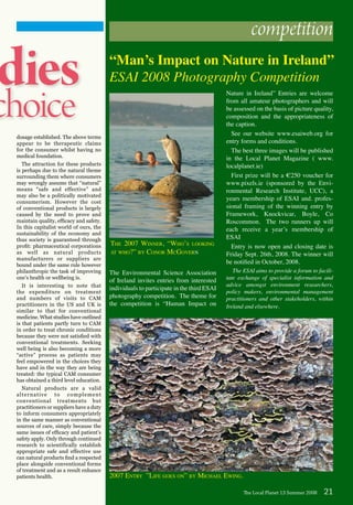 dies
choice
dosage established. The above terms
appear to be therapeutic claims
for the consumer whilst having no
medical foundation.
The attraction for these products
is perhaps due to the natural theme
surrounding them where consumers
may wrongly assume that “natural”
means “safe and effective” and
may also be a politically motivated
consumerism. However the cost
of conventional products is largely
caused by the need to prove and
maintain quality, efficacy and safety.
In this capitalist world of ours, the
sustainability of the economy and
thus society is guaranteed through
profit: pharmaceutical corporations
as well as natural products
manufacturers or suppliers are
bound under the same rule however
philanthropic the task of improving
one’s health or wellbeing is.
It is interesting to note that
the expenditure on treatment
and numbers of visits to CAM
practitioners in the US and UK is
similar to that for conventional
medicine. What studies have outlined
is that patients partly turn to CAM
in order to treat chronic conditions
because they were not satisfied with
conventional treatments. Seeking
well being is also becoming a more
“active” process as patients may
feel empowered in the choices they
have and in the way they are being
treated: the typical CAM consumer
has obtained a third level education.
Natural products are a valid
alternative to complement
conventional treatments but
practitioners or suppliers have a duty
to inform consumers appropriately
in the same manner as conventional
sources of care, simply because the
same issues of efficacy and patient’s
safety apply. Only through continued
research to scientifically establish
appropriate safe and effective use
can natural products find a respected
place alongside conventional forms
of treatment and as a result enhance
patients health.
The Local Planet 13 Summer 2008 21
competition
The Environmental Science Association
of Ireland invites entries from interested
individuals to participate in the third ESAI
photography competition. The theme for
the competition is “Human Impact on
Nature in Ireland” Entries are welcome
from all amateur photographers and will
be assessed on the basis of picture quality,
composition and the appropriateness of
the caption.
See our website www.esaiweb.org for
entry forms and conditions.
The best three images will be published
in the Local Planet Magazine ( www.
localplanet.ie)
First prize will be a €250 voucher for
www.pixels.ie (sponsored by the Envi-
ronmental Research Institute, UCC), a
years membership of ESAI and. profes-
sional framing of the winning entry by
Framework, Knockvicar, Boyle, Co
Roscommon. The two runners up will
each receive a year’s membership of
ESAI
Entry is now open and closing date is
Friday Sept. 26th, 2008. The winner will
be notified in October, 2008.
The ESAI aims to provide a forum to facili-
tate exchange of specialist information and
advice amongst environment researchers,
policy makers, environmental management
practitioners and other stakeholders, within
Ireland and elsewhere.
“Man’s Impact on Nature in Ireland”
ESAI 2008 Photography Competition
The 2007 Winner, “Who’s looking
at who?” by Conor McGovern
2007 Entry ”Life goes on” by Michael Ewing.
 