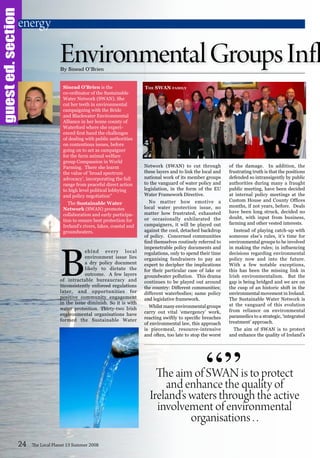 guested.section
B
ehind every local
environment issue lies
a dry policy document
likely to dictate the
outcome. A few layers
of intractable bureaucracy and
inconsistently enforced regulations
later, and opportunities for
positive community engagement
in the issue diminish. So it is with
water protection. Thirty-two Irish
environmental organisations have
formed the Sustainable Water
Network (SWAN) to cut through
these layers and to link the local and
national work of its member groups
to the vanguard of water policy and
legislation, in the form of the EU
Water Framework Directive.
No matter how emotive a
local water protection issue, no
matter how frustrated, exhausted
or occasionally exhilarated the
campaigners, it will be played out
against the cool, detached backdrop
of policy. Concerned communities
find themselves routinely referred to
impenetrable policy documents and
regulations, only to spend their time
organising fundraisers to pay an
expert to decipher the implications
for their particular case of lake or
groundwater pollution. This drama
continues to be played out around
the country: Different communities;
different waterbodies; same policy
and legislative framework.
Whilstmanyenvironmentalgroups
carry out vital ‘emergency’ work,
reacting swiftly to specific breaches
of environmental law, this approach
is piecemeal, resource-intensive
and often, too late to stop the worst
of the damage. In addition, the
frustrating truth is that the positions
defended so intransigently by public
authorities during many a fraught
public meeting, have been decided
at internal policy meetings at the
Custom House and County Offices
months, if not years, before. Deals
have been long struck, decided no
doubt, with input from business,
farming and other vested interests.
Instead of playing catch-up with
someone else’s rules, it’s time for
environmental groups to be involved
in making the rules; in influencing
decisions regarding environmental
policy now and into the future.
With a few notable exceptions,
this has been the missing link in
Irish environmentalism. But the
gap is being bridged and we are on
the cusp of an historic shift in the
environmental movement in Ireland.
The Sustainable Water Network is
at the vanguard of this evolution
from reliance on environmental
paramedics to a strategic, ‘integrated
treatment’ approach.
The aim of SWAN is to protect
and enhance the quality of Ireland’s
24 The Local Planet 13 Summer 2008
By Sinead O’Brien
The aim of SWAN is to protect
and enhance the quality of
Ireland’s waters through the active
involvement of environmental
organisations . .
“”
energy
Sinead O’Brien is the
co-ordinator of the Sustainable
Water Network (SWAN). She
cut her teeth in environmental
campaigning with the Bride
and Blackwater Environmental
Alliance in her home county of
Waterford where she experi-
enced first hand the challenges
of dealing with public authorities
on contentious issues, before
going on to act as campaigner
for the farm animal welfare
group Compassion in World
Farming.  There she learnt
the value of ’broad spectrum
advocacy’, incorporating the full
range from peaceful direct action
to high level political lobbying
and policy negotiation”
The Sustainable Water
Network (SWAN) promotes
collaboration and early participa-
tion to ensure best protection for
Ireland’s rivers, lakes, coastal and
groundwaters.
EnvironmentalGroupsInfl
The SWAN family
 