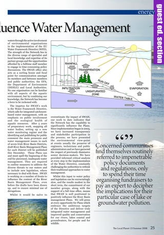 Concerned communities
find themselves routinely
referred to impenetrable
policy documents
and regulations, only
to spend their time
organising fundraisers to
pay an expert to decipher
the implications for their
particular case of lake or
groundwater pollution.
“”
watersthroughtheactiveinvolvement
of environmental organisations
in the implementation of the EU
Water Framework Directive (WFD).
The strength of the Network lies in
the diverse range of specialist and
local knowledge and expertise of its
partner groups and the opportunities
afforded by a fulltime staff member
to engage in time-consuming policy
discussions. The SWAN office also
acts as a sorting house and focal
point for communication amongst
its members and between members
and public authorities; the EPA,
the Department of Environment
(DEHLG) and Local Authorities.
No one organisation can be familiar
with all aspects of the aquatic
environment, but by combining our
knowledge, the Network has become
a force to be reckoned with.
The impetus for SWAN’s work
is the Water Framework Directive,
which calls for integrated catchment-
based water management, with an
emphasis on public involvement
and the ecological health of
aquatic resources. After 5 years
of preparatory work, mapping all
water bodies, setting up a new
water monitoring regime and the
identifying and publishing for public
comment the main pressures and
water management issues in each
of seven Irish River Basin Districts,
draft River Basin Management Plans
for each District will be published
this December. These Plans can
and must spell the beginning of the
end for piecemeal, inadequate water
management. They are required
to outline measures to address the
diverse threats to our waters and
to include new legislation, where
necessary to deal with these. SWAN
is working on a number of fronts to
influence the content of the River
Basin Management Plans, even
before the drafts have been drawn
up, and to ensure minimal use of
derogations.
Whilst it would be naïve to
The Local Planet 13 Summer 2008 25
overestimate the impact of SWAN,
our work to date indicates that
the Network has the capability to
significantly influence the Plans.
Since implementation began in 2003,
we have increased transparency
and stakeholder participation in
the process; we have presented
the environmental view-point
at events usually the preserve of
engineers, technicians and public
administrators and we have garnered
the respect of previously dismissive
senior decision-makers. We have
provided informed critical analysis
at every step in the implementation
of the Water Directive, constantly
challenging the authorities to rethink
their traditional approaches to water
management.
Whilst this input to water policy
and legislation can be excruciatingly
slow, and the results modest in the
short term, the commitment of our
member groups, along with the
support of a full time office, means
that SWAN is well positioned to
positively influence the River Basin
management Plans. We will press
at every opportunity for Plans which
embrace the ambitious targets
of the Directive and deliver truly
integrated water management and
improved quality and conservation
for our rivers, lakes coastal and
groundwaters, for people and for
wildlife.
fluenceWaterManagement
guested.section
energy
 